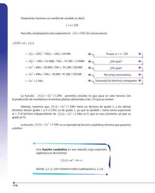 116
Finalmente, haremos un cambio de variable, es decir,
120x n= +
Para ello, remplazamos esta expresión en ( )120f n + . En consecuencia:
La función f x x x( ) 2
2 1.240= − + permitirá estudiar lo que pasa en este terreno con
la producción de mandarinos al sembrar plantas adicionales a las 120 que ya existen.
Además, notemos que f x x x( ) 2
2 1.240= − + tiene un término de grado 2, y los demás
términos tienen grado 1 y 0 (1.240x es de grado 1, ya que la variable x tiene como exponente
al 1. Y el término independiente de f x x x( ) 2
2 1.240= − + es 0, que es una constante, así que su
grado es 0).
La función f x x x( ) 2
2 1.240= − + es un ejemplo de función cuadrática, término que pasamos
a definir:
Ya que 120n x= −
¿Por qué?
¿Por qué?
Por la ley conmutativa
Sumando los términos semejantes
2 480 28.800 760 91.200 120.000= − + − + − +
x x
( ) ( )120f n f x+ =
( ) ( )
2
2 120 760 120 120.000x x= − − + − +
2 240 14.400 760 91.200 12.0000= − − + + − +( )2
x x x
2
x x x
2
2 480 760 28.800 91.200 120.000x x x= − + + − − +
2
2 1.240= − +
Una función cuadrática es una relación cuya expresión
algebraica es de la forma:
( ) 2
f x ax bx c= + +
donde a,b y c son números reales cualesquiera y 0a ≠ .
2 480 28.800 760 91.200 120.000= − + − + − +
x x
( ) ( )120f n f x+ =
( ) ( )
2
2 120 760 120 120.000x x= − − + − +
2 240 14.400 760 91.200 12.0000= − − + + − +( )2
x x x
2
x x x
2
2 480 760 28.800 91.200 120.000x x x= − + + − − +
2
2 1.240= − +
 