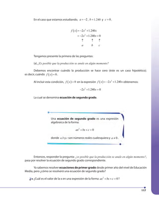 117
Entonces, responder la pregunta: ¿es posible que la producción se anule en algún momento?,
pasa por resolver la ecuación de segundo grado correspondiente.
Ya sabemos resolver ecuaciones de primer grado desde primer año del nivel de Educación
Media, pero ¿cómo se resolverá una ecuación de segundo grado?
¿Cuál es el valor de la x en una expresión de la forma 2
0ax bx c+ + = ?
En el caso que estamos estudiando, 2a = − , 1240b = 1.240 y 0c = .
f x x x
= − + +
( ) 2
2
2 1.240
2 1.240 0x x
a b c
= − +
↑ ↑ ↑
Tengamos presente la primera de las preguntas:
(a) ¿Es posible que la producción se anule en algún momento?
Debemos encontrar cuándo la producción se hace cero (éste es un caso hipotético);
es decir, cuándo ( ) 0f x = .
Al incluir esta condición, ( ) 0f x = en la expresión f x x x( ) 2
2 1.240= − + obtenemos:
− + =2 1.240 0x x2
La cual se denomina ecuación de segundo grado.
Una ecuación de segundo grado es una expresión
algebraica de la forma:
2
0ax bx c+ + =
donde a,b y c son números reales cualesquiera y 0a ≠ .
¿Cuál es el valor de la x en una expresión de la forma
 