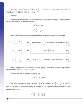118
Para ello, debemos deducir una fórmula que permita calcular el valor de la incógnita x en
una ecuación de segundo grado 2
0ax bx c+ + = .
Veamos:
Recordemos que en una ecuación de segundo grado el valor de 0a ≠ , por lo tanto podemos
dividir cada miembro de la igualdad entre a:
2
0ax bx c+ + =
2
0
b c
x x
a a
+ + =
Ahora eliminamos el término independiente del miembro izquierdo de la igualdad:
Ahora, agreguemos una expresión que nos permita convertir el miembro izquierdo de
la igualdad en un trinomio cuadrado perfecto.
Recordemos que en segundo año vimos que:
( )
2 2 2
2a b a ab b+ = + +
Así que agregaremos una expresión y
w
a la ecuación 2 b c
x x
a a
+ = − , de manera
que se convierta el lado izquierdo de la igualdad en un trinomio cuadrado perfecto y así
podremos factorizar.
2 b y c y
x x
a w a w
+ + = − +
2
0
b c c c
x x
a a a a
+ + − = −
2
0
b c
x x
a a
+ = −
2 b c
x x
a a
+ = −
Aquí sumamos c
a
− a cada miembro de la igualdad
Ya que 0
c c
a a
− =
Pues 0
c c
a a
− = − (el 0 en el neutro aditivo en »)
 