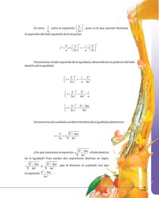 119119
Se toma y
w
como la expresión
2
2
b
a
 
 
 
, pues es la que permite factorizar
la expresión del lado izquierdo de la ecuación.
2 2
2
2 2
b b c b
x x
a a a a
   
+ + = − +   
   
Factoricemos el lado izquierdo de la igualdad y desarrollemos la potencia del lado
derecho de la igualdad:
2 2
2
2 4
b c b
x
a a a
 
+ = − + 
 
2 2
2
2 4
b b c
x
a a a
 
+ = − 
 
2 2
2
4
2 4
b b ac
x
a a
− 
+ = 
 
Extraemoslaraízcuadradaaambosmiembrosdelaigualdadyobtenemos:
2
2
4
2 4
b b ac
x
a a
−
+ = ±
¿Por qué colocamos la expresión
2
2
4
4
b ac
a
−
± al lado derecho
de la igualdad? Pues existen dos expresiones distintas en signo:
2 2
2 2
4 4
y -
4 4
b ac b ac
a a
− −
+ , que al elevarlas al cuadrado nos dan
la expresión
2
2
4
4
a
acb − .
119
 