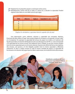 12
Una observación: como sabemos, volumen y capacidad son conceptos distintos.
El primero de ellos refiere al“lugar”que ocupa el objeto en el espacio, y el segundo, a lo que“cabe”
en el recipiente. Por ejemplo, la capacidad del envase de yogurt Los Andes es el volumen del
líquidoquelollena,elvolumendellíquido(enestecasodelyogurt)esde900cm3
,estocorresponde
a la capacidad de ese mismo envase. Pero debemos tener cuidado, ya que dos envases pueden
tener la misma capacidad, pero no el mismo volumen.Veamos esto último de forma más explícita,
dos envases, uno grueso y el otro delgado, pueden tener la misma capacidad y diferentes
volúmenes. Es decir a ambos envases le cabe la misma cantidad de yogurt, la capacidad de
los envases es el volumen del yogurt que les cabe a cada envase, no el volumen de los dos envases.
Estudiantes y profesora del Liceo
Bolivariano Luis Graterol Bolívar
Cumaná, estado Sucre
Empleen la calculadora y aproximen hasta la segunda cifra decimal.Empleen la calculadora y aproximen hasta la segunda cifra decimal.
Organícense en pequeños grupos y construyan varios conos.
Identifíquenlos, tomen nota de su radio (r) y altura (h), y calculen su capacidad. Pueden
registrar estos datos en una tabla como la que sigue.
 