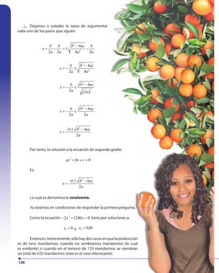 120
Dejamos a ustedes la tarea de argumentar
cada uno de los pasos que siguen.
Dejamos a ustedes la tarea de argumentar
2
2
4
2 2 4 2
b b b ac b
x
a a a a
−
+ − = ± −
2
2
4
2 4
b b ac
x
a a
−
= − ±
( )
2
2
4
2 2
b b ac
x
a a
−
= − ±
2
4
2 2
b b ac
x
a a
−
= − ±
2
4
2
b b ac
x
a
− ± −
=
2
2
4
2 2 4 2
b b b ac b
x
a a a a
−
+ − = ± −
2
2
4
2 4
b b ac
x
a a
−
= − ±
( )
2
2
4
2 2
b b ac
x
a a
−
= − ±
2
4
2 2
b b ac
x
a a
−
= − ±
2
4
2
b b ac
x
a
− ± −
=
2
2
4
2 2 4 2
b b b ac b
x
a a a a
−
+ − = ± −
2
2
4
2 4
b b ac
x
a a
−
= − ±
( )
2
2
4
2 2
b b ac
x
a a
−
= − ±
2
4
2 2
b b ac
x
a a
−
= − ±
2
4
2
b b ac
x
a
− ± −
=
2
2
4
2 2 4 2
b b b ac b
x
a a a a
−
+ − = ± −
2
2
4
2 4
b b ac
x
a a
−
= − ±
( )
2
2
4
2 2
b b ac
x
a a
−
= − ±
2
4
2 2
b b ac
x
a a
−
= − ±
2
4
2
b b ac
x
a
− ± −
=
2
2
4
2 2 4 2
b b b ac b
x
a a a a
−
+ − = ± −
2
2
4
2 4
b b ac
x
a a
−
= − ±
( )
2
2
4
2 2
b b ac
x
a a
−
= − ±
2
4
2 2
b b ac
x
a a
−
= − ±
2
4
2
b b ac
x
a
− ± −
=
Por tanto, la solución a la ecuación de segundo grado:
2
0ax bx c+ + =
Es:
2
4
2
b b ac
x
a
− ± −
=
La cual se denomina la resolvente.
Ya estamos en condiciones de responder la primera pregunta.
Como la ecuación 2
2 1240 0x x− + = tiene por soluciones a:
1 0x = y 2 620x =
Entonces,teóricamente,sólohaydoscasosenquelaproducción
es de cero mandarinas: cuando no sembramos mandarinos (lo cual
es evidente) o cuando en el terreno de 120 mandarinos se siembran
un total de 620 mandarinos (este es el caso interesante).
 