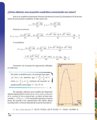 128
¿Cómo obtener una ecuación cuadrática conociendo sus raíces?
Este es un problema interesante. Primero calculemos la suma (S) y el producto (P) de las dos
raíces de una ecuación cuadrática. Si tales raíces son:
2
1
4
2
b b ac
x
a
− + −
= y
2
2
4
2
b b ac
x
a
− − −
=
Entonces su suma es:
( )2 2
2 2
1 2
4 44 4 2
2 2 2 2
b b ac b b acb b ac b b ac b b
S x x
a a a a a
− + − + − − −− + − − − − −
= + = + = = = −
Y su producto:
( )( )2 2
2 2
1 2 2
4 44 4
2 2 4
b b ac b b acb b ac b b ac
P x x
a a a
− + − − − −− + − − − −
= = ⋅ =
( ) ( ) ( )
2
2 2 2 2 2 2
2 2 2 2
4 4 4 4
4 4 4 4
b b ac b b ac b b ac ac c
a a a a a
− − − − − − +
= = = = =
Por tanto, si dividimos por a la ecuación que sigue
2
0ax bx c+ + = , tenemos que 2
0
b c
x x
a a
+ + = . Y
como b
S
a
= − y
c
P
a
= , entonces tal ecuación se
puede escribir como sigue: 2
0x Sx P− + = .
Por ejemplo, sabemos que el gráfico de dispersión
adjuntorepresentaelrendimiento de cierto cultivo en función
de la cantidad de lluvia corta al eje x, es decir, se hace cero,
cuando x1
= 0,74 y x2
= 35,92 (recuerden que poca o mucha
lluvia, de acuerdo a las características del cultivo, afecta
la producción). La forma reducida de ecuación buscada es:
( ) ( ) ( ) ( )2 2 2
1 2 1 2 0,74 35,92 0,74 35,92 36,66 26,5808 0x x x x x x x x x x− + + = − + + ⋅ = − + =
Conversen con el grupo los argumentos utilizados
en cada caso.
 