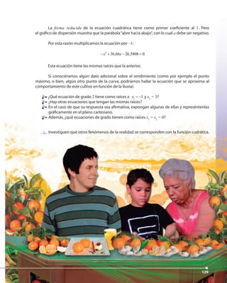 129129129
La forma reducida de la ecuación cuadrática tiene como primer coeficiente al 1. Pero
el gráfico de dispersión muestra que la parábola“abre hacia abajo”, con lo cual a debe ser negativo.
Por esta razón multiplicamos la ecuación por -1:
2
36,66 26,5808 0x x− + − =
Esta ecuación tiene las mismas raíces que la anterior.
Si conociéramos algún dato adicional sobre el rendimiento (como por ejemplo el punto
máximo, o bien, algún otro punto de la curva, podríamos hallar la ecuación que se aproxima al
comportamiento de este cultivo en función de la lluvia).
¿Qué ecuación de grado 2 tiene como raíces a 1 1x = − y x2
= 3?
¿Hay otras ecuaciones que tengan las mismas raíces?
En el caso de que su respuesta sea afirmativa, expongan algunas de ellas y represéntenlas
gráficamente en el plano cartesiano.
Además, ¿qué ecuaciones de grado tienen como raíces x1
= x2
= 0?
Investiguen qué otros fenómenos de la realidad se corresponden con la función cudrática.
¿Qué ecuación de grado
 