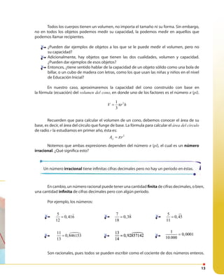 13
En cambio, un número racional puede tener una cantidad finita de cifras decimales, o bien,
una cantidad infinita de cifras decimales pero con algún período.
Por ejemplo, los números:
Son racionales, pues todos se pueden escribir como el cociente de dos números enteros.
Un número irracional tiene infinitas cifras decimales pero no hay un período en éstas.
5
0,416
12
=
7
0,38
18
=
5
0,45
11
=
11
0,846153
13
=
13
0,92857142
14
=
13
0,92857142
14
=
1
0,0001
10.000
=
1
0,0001
10.000
=
Recuerden que para calcular el volumen de un cono, debemos conocer el área de su
base, es decir, el área del círculo que funge de base. La fórmula para calcular el área del círculo
de radio r la estudiamos en primer año, ésta es:
2
A rπ=○
Notemos que ambas expresiones dependen del número π (pi), el cual es un número
irracional. ¿Qué significa esto?
Todos los cuerpos tienen un volumen, no importa el tamaño ni su forma. Sin embargo,
no en todos los objetos podemos medir su capacidad, la podemos medir en aquellos que
podemos llamar recipientes.
¿Pueden dar ejemplos de objetos a los que se le puede medir el volumen, pero no
su capacidad?
Adicionalmente, hay objetos que tienen las dos cualidades, volumen y capacidad.
¿Pueden dar ejemplos de esos objetos?
Entonces, ¿tiene sentido hablar de la capacidad de un objeto sólido como una bola de
billar, o un cubo de madera con letras, como los que usan las niñas y niños en el nivel
de Educación Inicial?
En nuestro caso, aproximaremos la capacidad del cono construido con base en
la fórmula (ecuación) del volumen del cono, en donde uno de los factores es el número π (pi).
21
3
V r h= π
 