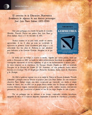 El universo de la Educación Matemática
Semblanza de algunos de sus ilustres personajes
José Luis Faure Sabaut (1871-1936)
Este gran pedagogo era oriundo del pueblo de Lannilis
(Bretaña, Francia). Fueron sus padres José Luis Faure y
Petra Sabaut. Nació el 7 de diciembre de 1871.
Realizó estudios en su país natal, siendo un alumno
aprovechado. A los 11 años ya tenía un certificado de
suficiencia de primaria. Cursó secundaria para luego ir a la
universidad, hizo dos años de Medicina la cual abandonó
para dedicarse a las Ciencias Exactas, disciplina en la que
se gradúa.
Se dedicó por un tiempo a recorrer el mundo, viajando por varios países, hasta que
arribó a Venezuela en 1891, en donde se radicó definitivamente haciéndola su segunda patria,
contrayendo matrimonio en tierras trujillanas, lo que lo ató definitivamente a nuestro país.
Se inicia temprano en la enseñanza. En Escuque (Estado Trujillo) en 1897 es nombrado
Preceptor de la Escuela del Estado Nº 20. Asimismo, en esta población realizó labores
docentes en el Colegio “Pío X” dirigido por Monseñor Escalante, dando clases de Matemática
y de Teología.
En 1910 el gobierno regional crea en la ciudad de Valera la Escuela Graduada “Ricardo
Labastida” y designa como su Director al profesor José Luis Faure Sabaut. En esta institución
educativa Faure Sabaut cumple una labor excepcional que trasciende con mucho el simple
dictado de clases. Así, en 1912 con su propio dinero manda traer de Europa un conjunto de
recursos didácticos (mapas, instrumentos para pesar y medir, cuadros murales, instrumentos
gimnásticos, etc.) que convirtieron al plantel en uno de los mejor dotados de todo el país.
Fue un pedagogo que se adelantó a su tiempo, empleando métodos novedosos,
apoyando su labor en el material adquirido, impulsando el sistema de enseñanza concéntrico.
José Luis Faure Sabaut
 
