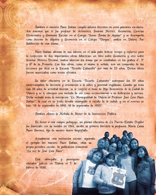 También el maestro Faure Sabaut cumplió labores docentes en otros planteles escolares.
Así tenemos que él fue profesor de Aritmética, Sistema Métrico, Geometría, Ciencias
Elementales y Gimnasia Escolar en el Colegio “Santo Tomás de Aquino” y se desempeñó
como docente de Álgebra y Geometría en el Colegio “Vargas”, ambos en Valera. Fue
Subdirector de este último.
Faure Sabaut además de sus labores en el aula pudo dedicar tiempo y esfuerzo para
la confección de dos importantes obras didácticas: un libro sobre Geometría y otro sobre
Sistema Métrico Decimal, ambos abarcan los temas que se estudiaban en los grados 4º, 5º
y 6º de la Primaria. Las dos obras, como él mismo lo señala, son un compendio de las
lecciones que dictó en la Escuela “Ricardo Labastida” por más de 25 años. Dichos libros
fueron autorizados como textos oficiales.
Su labor educativa en la Escuela “Ricardo Labastida” sobrepasó los 25 años
ininterrumpidos de docencia y orientación a la niñez y juventud trujillanas. Cuando ya tenía
casi 38 años de actividad docente, se le confirió el título de Hijo Benemérito de la Ciudad de
Valera y se le obsequió una medalla de oro como reconocimiento a su dedicación y méritos.
Dicha medalla tenía la inscripción “La Municipalidad de Valera al Profesor José Luis Faure
Sabaut”, la cual en su fondo llevaba estampado el escudo de la ciudad, y en el reverso se
leía: “16 de septiembre de 1910, 16 de septiembre de 1935”.
También obtuvo la Medalla de Honor de la Instrucción Pública.
En honor a este insigne pedagogo, un plantel educativo de La Puerta (Estado Trujillo)
fue bautizado con su nombre en 1944, siendo su primera directora la profesora María Luisa
Faure Stormes, hija de nuestro ilustre biografiado.
Actualmente esta institución escolar, siguiendo
el ejemplo del maestro Faure Sabaut, edita su
propio periódico escolar, de publicación trimestral:
“La voz de José Luis Faure”.
Este abnegado y prestigioso
educador falleció en Valera el 7 de
febrero de 1936.
fue bautizado con su nombre en 1944, siendo su primera directora la profesora María Luisa
Faure Stormes, hija de nuestro ilustre biografiado.
Actualmente esta institución escolar, siguiendo
el ejemplo del maestro Faure Sabaut, edita su
propio periódico escolar, de publicación trimestral:
Este abnegado y prestigioso
educador falleció en Valera el 7 de
 