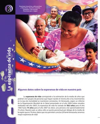 Algunos datos sobre la esperanza de vida en nuestro país
La esperanza de vida corresponde a la estimación de la media de años que
podrían vivir grupos de personas que hayan nacido el mismo año si los movimientos
en la tasa de mortalidad se mantienen constantes. En Venezuela, según un informe
de la Organización Mundial de la Salud presentado en el año 2009 (sobre estudios
realizados del año 2007), la esperanza de vida ha variado de 58,5 años para el año
1960 hasta 75 años para el año 2007 (es decir, una persona vive aproximadamente
75 años). Nuestro país se ubica sólo un punto porcentual por debajo de la media de
la región que es 76 años; datos que nos permiten concluir ¡Pa’lanteVenezuela, tenemos
mayor esperanza de vida!
Laesperanzadevida
Funciones inyectivas, sobreyectivas
y biyectivas. Función creciente,
constante y decreciente.
Funciones par e impar.
 