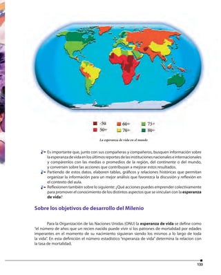 133
Es importante que, junto con sus compañeras y compañeros, busquen información sobre
laesperanzadevidaenlosúltimosreportesdelasinstitucionesnacionaleseinternacionales
y compárenlos con las medias o promedios de la región, del continente o del mundo,
y conversen sobre las acciones que contribuyan a mejorar estos resultados.
Partiendo de estos datos, elaboren tablas, gráficos y relaciones históricas que permitan
organizar la información para un mejor análisis que favorezca la discusión y reflexión en
el contexto del aula.
Reflexionen también sobre lo siguiente: ¿Qué acciones puedes emprender colectivamente
para promover el conocimiento de los distintos aspectos que se vinculan con la esperanza
de vida?
Sobre los objetivos de desarrollo del Milenio
Para la Organización de las Naciones Unidas (ONU) la esperanza de vida se define como
“el número de años que un recien nacido puede vivir si los patrones de mortalidad por edades
imperantes en el momento de su nacimiento siguieran siendo los mismos a lo largo de toda
la vida”. En esta definición el número estadístico “esperanza de vida” determina la relacion con
la tasa de mortalidad.
La esperanza de vida en el mundo
 