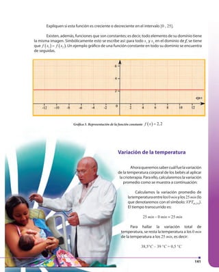141
Expliquen si esta función es creciente o decreciente en el intervalo [0 , 25].
Existen, además, funciones que son constantes; es decir, todo elemento de su dominio tiene
la misma imagen. Simbólicamente esto se escribe así: para todo x1
y x2
en el dominio de f, se tiene
que ( ) ( )1 2f x f x= . Un ejemplo gráfico de una función constante en todo su dominio se encuentra
de seguidas.
Gráfica 5. Representación de la función constante ( ) 2,2f x =
Variación de la temperatura
Ahoraqueremossabercuálfuelavariación
de la temperatura corporal de los bebés al aplicar
la crioterapia. Para ello, calcularemos la variación
promedio como se muestra a continuación:
Calculamos la variación promedio de
latemperaturaentrelos0minylos25min(lo
que denotaremos con el símbolo: (0,25)VPT ).
El tiempo transcurrido es:
25 min – 0 min = 25 min
Para hallar la variación total de
temperatura, se resta la temperatura a los 0 min
de la temperatura a los 25 min, es decir:
38,5°C – 39 °C = 0,5 °C
de seguidas.
 