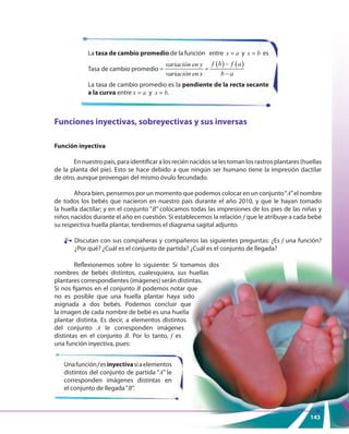 143
Funciones inyectivas, sobreyectivas y sus inversas
Función inyectiva
Ennuestropaís,paraidentificaralosreciénnacidosselestomanlosrastrosplantares(huellas
de la planta del pie). Esto se hace debido a que ningún ser humano tiene la impresión dactilar
de otro, aunque provengan del mismo óvulo fecundado.
Ahora bien, pensemos por un momento que podemos colocar en un conjunto“A”el nombre
de todos los bebés que nacieron en nuestro país durante el año 2010, y que le hayan tomado
la huella dactilar; y en el conjunto “B” colocamos todas las impresiones de los pies de las niñas y
niños nacidos durante el año en cuestión. Si establecemos la relación f que le atribuye a cada bebé
su respectiva huella plantar, tendremos el diagrama sagital adjunto.
Discutan con sus compañeras y compañeros las siguientes preguntas: ¿Es f una función?
¿Por qué? ¿Cuál es el conjunto de partida? ¿Cuál es el conjunto de llegada?
La tasa de cambio promedio de la función entre x = a y x = b es
Tasa de cambio promedio
( ) ( )variación
variación
f b f aen y
en x b a
−
= =
−
La tasa de cambio promedio es la pendiente de la recta secante
a la curva entre x = a y x = b.
Unafunciónfesinyectivasiaelementos
distintos del conjunto de partida “A” le
corresponden imágenes distintas en
el conjunto de llegada“B”.
Reflexionemos sobre lo siguiente: Si tomamos dos
nombres de bebés distintos, cualesquiera, sus huellas
plantares correspondientes (imágenes) serán distintas.
Si nos fijamos en el conjunto B podemos notar que
no es posible que una huella plantar haya sido
asignada a dos bebés. Podemos concluir que
la imagen de cada nombre de bebé es una huella
plantar distinta. Es decir, a elementos distintos
del conjunto A le corresponden imágenes
distintas en el conjunto B. Por lo tanto, f es
una función inyectiva, pues:
143
¿Por qué? ¿Cuál es el conjunto de partida? ¿Cuál es el conjunto de llegada?
Reflexionemos sobre lo siguiente: Si tomamos dos
nombres de bebés distintos, cualesquiera, sus huellas
plantares correspondientes (imágenes) serán distintas.
podemos notar que
no es posible que una huella plantar haya sido
asignada a dos bebés. Podemos concluir que
la imagen de cada nombre de bebé es una huella
plantar distinta. Es decir, a elementos distintos
le corresponden imágenes
143
 