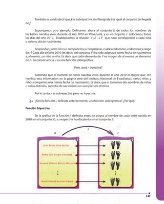 147147
También es válido decir que f es sobreyectiva si el Rango de f es igual al conjunto de llegada
de f.
Expongamos otro ejemplo: Definamos ahora al conjunto E de todos los nombres de
los bebés nacidos vivos durante el año 2010 en Venezuela, y en el conjunto F colocamos todos
los días del año 2010. Establezcamos la relación :r E F→ que hace corresponder a cada niña
o niño su día de nacimiento.
Respondan, junto con sus compañeros y compañeras, cuál es el dominio, codominio y rango
de r? Cada día del año 2010 (es decir, del conjunto F) ha sido asignado como fecha de nacimiento
a, al menos, un niño o niña. Es decir que cada elemento de F es imagen de al menos un elemento
de E. En consecuencia, r es una función sobreyectiva.
Pero ¿será r inyectiva?
Sabiendo que el número de niños nacidos vivos durante el año 2010 es mayor que 365
(verifica esta información en la página web del Instituto Nacional de Estadística), varios niñas y
niños comparten una misma fecha de nacimiento. Es decir, que si tomamos dos nombres de niñas
o niños distintos, su fecha de nacimiento no siempre será distinta.
Por lo tanto, r es sobreyectiva pero no inyectiva.
¿Será la función t, definida anteriormente, una función sobreyectiva? ¿Por qué?
Función biyectiva
En la gráfica de la función f, definida antes, se asigna al nombre de cada bebé nacido en
2010 (en el conjunto A), su respectiva huella plantar en el conjunto B:
B A
f
¿Será la función¿Será la función
 