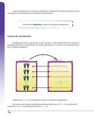 148
Como ya discutimos, f es inyectiva y también es sobreyectiva. Así que f es biyectiva, pues
nos apoyamos en la definición que mostramos a continuación:
Sabemos que :f A B→ es biyectiva. Es decir, f es inyectiva y sobreyectiva.
¿Por qué a partir de que f sea biyectiva podemos afirmar que :g B A→ es una función?
La función :g B A→ es la función inversa de :f A B→ .
Una función es biyectiva si, y sólo si, es inyectiva y sobreyectiva.
Inversa de una función
Establezcamos ahora una relación g que le asigne a cada huella plantar del conjunto B
el nombre del bebé al cual pertenecen las huellas, del conjunto A. Es decir, g es la relación inversa
de f. Su diagrama sagital es:
B A
g
148
Sabemos que :f A B→A B→A B es biyectiva. Es decir, f es inyectiva y sobreyectiva.f es inyectiva y sobreyectiva.f
¿Por qué a partir de que f sea biyectiva podemos afirmar quef sea biyectiva podemos afirmar quef :g B A→B A→B A es una función?
La función :g B A→B A→B A es la función inversa de :f A B→A B→A B .
Establezcamos ahora una relación g que le asigne a cada huella plantar del conjunto
el nombre del bebé al cual pertenecen las huellas, del conjunto A. Es decir, g es la relación inversag es la relación inversag
f. Su diagrama sagital es:f. Su diagrama sagital es:f
B A
g
 