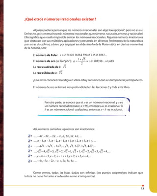 15
¿Qué otros números irracionales existen?
Alguien pudiera pensar que los números irracionales son algo“excepcional”, pero no es así.
De hecho, ¡existen muchos más números irracionales que números naturales, enteros y racionales!
Ello significa que resulta imposible contar los números irracionales. Algunos números irracionales
que destacan por sus múltiples aplicaciones y presencia en diversos fenómenos de la naturaleza
y en otras disciplinas, o bien, por su papel en el desarrollo de la Matemática en ciertos momentos
de la historia, son:
El número de Euler: 2,71828 18284 59045 23536 0287...e ≈
El número de oro (se lee“phi”):
1 5
1,61803398... 1,618
2
ϕ
+
= ≈ ≈
La raíz cuadrada de 2: 2
La raíz cúbica de 2:
3
2
¿Quéotrosconocen?Investiguensobreestoyconversenconsuscompañerasycompañeros.
El número de oro se tratará con profundidad en las lecciones 2 y 9 de este libro.
Así, números como los siguientes son irracionales:
..., 4 , 3 , 2 , , , 2 , 3 , 4 , ...π π π π π π π π− − − −
..., 4, 3, 2, 1, 1, 2, 3, 4, ...π π π π π π π π− − − − + + + +
..., 4 2, 3 2, 2 2, 2, 2, 2 2, 3 2, 4 2, ...− − − −
..., 2 4, 2 3, 2 2, 2 1, 2 1, 2 2, 2 3, 2 4, ...− − − − + + + +
..., 4, 3, 2, 1, 1, 2, 3, 4, ...e e e e e e e e− − − − + + + +
..., 4 , 3 , 2 , , , 2 , 3 , 4 , ...e e e e e e e e− − − −
Como vemos, todas las listas dadas son infinitas (los puntos suspensivos indican que
la lista no tiene fin tanto a la derecha como a la izquierda).
Por otra parte, se conoce que si x es un número irracional, y a es
un número racional no nulo ( 0a ≠ ), entonces ax es irracional. Si
b es un número racional cualquiera, entonces x+ b es irracional.
 
