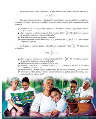 151151
La relación entre la escala Fahrenheit (F) y la escala Centígrada (C) está dada por la ecuación:
( )
9
32
5
F C C= + .
Para saber cómo se construye esta ecuación, trabajen junto a sus compañeras, compañeros,
profesora o profesor y apóyense en las ideas de punto medio, ecuación de la recta y pendiente de
una recta.
¿Cuántos ºC son 18 ºF ? ¿Cuántos ºC son -17 ºF? ¿Cuántos ºC son 100 ºF ? ¿Cuántos ºC suman
18 ºF y -17 ºF ?
¿Qué conjuntos se relacionan a partir de la ecuación ( )
9
32
5
F C C= + ? ¿Cuál es el conjunto
de partida? y ¿Cuál es el conjunto de llegada?
¿Es la relación anterior una función? ¿Por qué?
Representen gráficamente la función :F →» » definida por ( )
9
32
5
F C C= + . ¿Es la función
F biyectiva? ¿Por qué?
Al despejar la variable grados centígrados de la ecuación ( )
9
32
5
F C C= + , obtenemos
lo siguiente:
( )
5
( ) 32
9
C F F= − .
¿Qué conjuntos se relacionan a partir de la ecuación ( )
5
( ) 32
9
C F F= − ? ¿Cuál es el conjunto
de partida? y ¿Cuál es el conjunto de llegada?
¿Define la relación anterior una función? ¿Por qué?
¿Cuántos °F son 64,4 ºC ? ¿Cuántos °F son -27,2 ºC ? ¿Cuántos °F son 37,7 ºC ? ¿Cuánto
ºF suman 64,4 ºC y -27,2 ºC?
Representen en un mismo plano cartesiano las dos funciones anteriores. ¿Qué observan?
Tomen en cuenta la tabla de datos y las representaciones gráficas de las funciones, ¿qué
podemos afirmar a partir ellas?
151
 