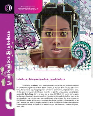 La belleza y la imposición de un tipo de belleza
El concepto de belleza en la era moderna ha sido manejado publicitariamente
de una forma alejada de la ética, de los valores, e incluso, de la salud y educación
física. Por ejemplo, algunos programas televisivos promueven, implícitamente o no,
ciertos parámetros, características o medidas corporales vinculadas a un concepto
comercial de belleza, tal es el caso de la idea del “90-60-90” como patrón para
las damas o el culto al cuerpo masculino. Esta idea tergiversada de belleza representa
un modelo, un mal modelo, para nuestros jóvenes, niñas y niños. Así, algunos jóvenes
hanbuscadoparecerseaestosmodelos:destacanlasprótesisenlossenosyenelpecho
(para la mujer y el hombre, respectivamente), la decoloración y coloración artificial del
cabello, la liposucción en los casos no medicados, los tratamientos a base de colágeno,
entre otros.
Lamatemáticadelabelleza
Razones y proporciones.
Media geométrica. El número Phi.
Semejanza, criterios y propiedades
 