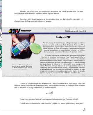 157
Además, son conocidos los numerosos problemas de salud relacionados con esa
búsqueda vacía de la belleza impuesta desde algunos medios.
Conversen con las compañeras y los compañeros y sus docentes lo expresado en
el siguiente artículo y sus implicaciones en la salud.
En esta lección estudiaremos la belleza del cuerpo humano, tanto de la mujer como del
hombre, desde un punto de vista matemático, basados precisamente en un importante número
que ya tratamos en la segunda lección, el número de oro:
1 5
2
ϕ
+
=
El cual corresponde a la inicial en griego de Phidias creador del Partenón (Phi, Ø):
Y desde allí abordaremos las ideas de razón, proporción, media geométrica y semejanza.
Caracas.- Luego de la polémica que se ha generado por las prótesis
mamarias de la fábrica francesa Poly Implant Prothèse (PIP) y
el quiebre de dicha organización al detectarse casos de usuarias con
cáncer de mama, así como una tendencia a la ruptura de las mismas
por estar fabricadas con un material de uso industrial y no médico,
diversas personas se cuestionan los abusos de la cirugía estética.
El pasado miércoles, el presidente de la República, Hugo Chávez
Frías, hizo un llamado al Ministerio del Poder Popular para la Salud a
realizar un seguimiento al caso y a estar alerta, así como a la población
femenina a reflexionar sobre el tema.“Tengan cuidado, porque primero le
meten en la cabeza que necesitan eso para ser bellas (…). Hay que decirles
que para alcanzar la belleza no es indispensable tener unas prótesis”,
afirmó. Asimismo, atribuyó el boom de la cirugía estética mamaria al
capitalismo, que busca mercantilizar la salud y degenerar ideas acerca de
la belleza femenina.“Hay veces que hay padres que les regalan a sus hijas
(una cirugía de implantes mamarios) cuando cumplen 15 años. Un llamado
a pensar un poquito, eso es parte de la publicidad capitalista”, dijo.
“La empresa PIP sustituyó el gel sanitario
por otro de uso industrial para rellenar
el 75% de los implantes con la intención
de obtener mayores ganancias”.
 