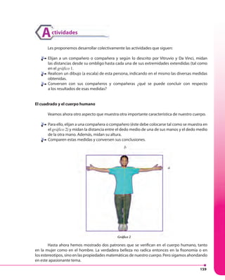 159
Les proponemos desarrollar colectivamente las actividades que siguen:
Elijan a un compañero o compañera y según lo descrito por Vitruvio y Da Vinci, midan
las distancias desde su ombligo hasta cada una de sus extremidades extendidas (tal como
en el gráfico 1.
Realicen un dibujo (a escala) de esta persona, indicando en el mismo las diversas medidas
obtenidas.
Conversen con sus compañeros y compañeras ¿qué se puede concluir con respecto
a los resultados de esas medidas?
El cuadrado y el cuerpo humano
Veamos ahora otro aspecto que muestra otra importante característica de nuestro cuerpo.
Para ello, elijan a una compañera o compañero (éste debe colocarse tal como se muestra en
el gráfico 2) y midan la distancia entre el dedo medio de una de sus manos y el dedo medio
de la otra mano. Además, midan su altura.
Comparen estas medidas y conversen sus conclusiones.
Hasta ahora hemos mostrado dos patrones que se verifican en el cuerpo humano, tanto
en la mujer como en el hombre. La verdadera belleza no radica entonces en la fisonomía o en
los estereotipos, sino en las propiedades matemáticas de nuestro cuerpo. Pero sigamos ahondando
en este apasionante tema.
aa
b
ctividadesA
Comparen estas medidas y conversen sus conclusiones.
Hasta ahora hemos mostrado dos patrones que se verifican en el cuerpo humano, tanto
aaa
b
Gráfico 2
 