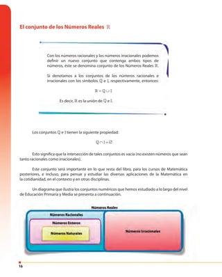 16
El conjunto de los Números Reales »
Con los números racionales y los números irracionales podemos
definir un nuevo conjunto que contenga ambos tipos de
números, éste se denomina conjunto de los Números Reales ».
Si denotamos a los conjuntos de los números racionales e
irracionales con los símbolos » e II= ∪» », respectivamente, entonces:
II= ∪» » II= ∪» »
Es decir, » es la unión de » e II= ∪» ».
Los conjuntos » e II= ∪» »tienen la siguiente propiedad:
∩ = ∅II» II= ∪» »∩ = ∅II»
Esto significa que la intersección de tales conjuntos es vacía (no existen números que sean
tanto racionales como irracionales).
Este conjunto será importante en lo que resta del libro, para los cursos de Matemática
posteriores, e incluso, para pensar y estudiar las diversas aplicaciones de la Matemática en
la cotidianidad, en el contexto y en otras disciplinas.
Un diagrama que ilustra los conjuntos numéricos que hemos estudiado a lo largo del nivel
de Educación Primaria y Media se presenta a continuación.
 