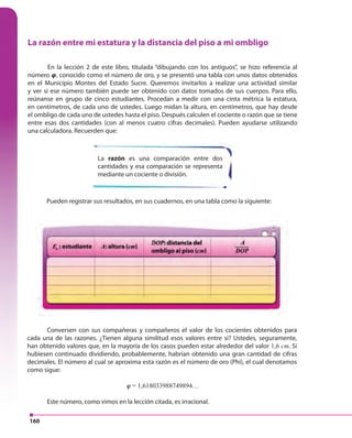 160
La razón entre mi estatura y la distancia del piso a mi ombligo
En la lección 2 de este libro, titulada “dibujando con los antiguos”, se hizo referencia al
número φ, conocido como el número de oro, y se presentó una tabla con unos datos obtenidos
en el Municipio Montes del Estado Sucre. Queremos invitarlos a realizar una actividad similar
y ver si ese número también puede ser obtenido con datos tomados de sus cuerpos. Para ello,
reúnanse en grupo de cinco estudiantes. Procedan a medir con una cinta métrica la estatura,
en centímetros, de cada uno de ustedes. Luego midan la altura, en centímetros, que hay desde
el ombligo de cada uno de ustedes hasta el piso. Después calculen el cociente o razón que se tiene
entre esas dos cantidades (con al menos cuatro cifras decimales). Pueden ayudarse utilizando
una calculadora. Recuerden que:
La razón es una comparación entre dos
cantidades y esa comparación se representa
mediante un cociente o división.
Pueden registrar sus resultados, en sus cuadernos, en una tabla como la siguiente:
Conversen con sus compañeras y compañeros el valor de los cocientes obtenidos para
cada una de las razones. ¿Tienen alguna similitud esos valores entre sí? Ustedes, seguramente,
han obtenido valores que, en la mayoría de los casos pueden estar alrededor del valor 1,6 cm. Si
hubiesen continuado dividiendo, probablemente, habrían obtenido una gran cantidad de cifras
decimales. El número al cual se aproxima esta razón es el número de oro (Phi), el cual denotamos
como sigue:
φ = 1,618033988749894…
Este número, como vimos en la lección citada, es irracional.
 