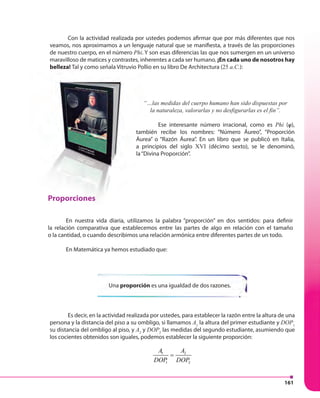 161
Con la actividad realizada por ustedes podemos afirmar que por más diferentes que nos
veamos, nos aproximamos a un lenguaje natural que se manifiesta, a través de las proporciones
de nuestro cuerpo, en el número Phi. Y son esas diferencias las que nos sumergen en un universo
maravilloso de matices y contrastes, inherentes a cada ser humano. ¡En cada uno de nosotros hay
belleza! Tal y como señala Vitruvio Pollio en su libro De Architectura (25 a.C.):
“…las medidas del cuerpo humano han sido dispuestas por
la naturaleza, valorarlas y no desfigurarlas es el fin”.
Ese interesante número irracional, como es Phi (φ),
también recibe los nombres: “Número Áureo”, “Proporción
Áurea” o “Razón Áurea”. En un libro que se publicó en Italia,
a principios del siglo XVI (décimo sexto), se le denominó,
la“Divina Proporción”.
Proporciones
En nuestra vida diaria, utilizamos la palabra “proporción” en dos sentidos: para definir
la relación comparativa que establecemos entre las partes de algo en relación con el tamaño
o la cantidad, o cuando describimos una relación armónica entre diferentes partes de un todo.
En Matemática ya hemos estudiado que:
Es decir, en la actividad realizada por ustedes, para establecer la razón entre la altura de una
persona y la distancia del piso a su ombligo, si llamamos A1
la altura del primer estudiante y DOP1
su distancia del ombligo al piso, y A2
y DOP2
las medidas del segundo estudiante, asumiendo que
los cocientes obtenidos son iguales, podemos establecer la siguiente proporción:
1 2
1 2
A A
DOP DOP
=
Una proporción es una igualdad de dos razones.
belleza! Tal y como señala Vitruvio Pollio en su libro De Architectura (
“…las medidas del cuerpo humano han sido dispuestas por
la naturaleza, valorarlas y no desfigurarlas es el fin”.
Ese interesante número irracional, como es
también recibe los nombres: “Número Áureo”, “Proporción
Áurea” o “Razón Áurea”. En un libro que se publicó en Italia,
a principios del siglo XVI
la“Divina Proporción”.
Proporciones
En nuestra vida diaria, utilizamos la palabra “proporción” en dos sentidos: para definir
la relación comparativa que establecemos entre las partes de algo en relación con el tamaño
o la cantidad, o cuando describimos una relación armónica entre diferentes partes de un todo.
En Matemática ya hemos estudiado que:
 