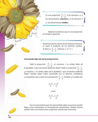 162
Conociendo algo más de las proporciones
Dada la proporción a c
b d
= , ¿si sumamos 1 en ambos lados de
la igualdad, a qué conclusión podemos llegar? Dada la proporción a c
b d
= ,
¿si restamos 1 en ambos lados de la igualdad, a qué conclusión podemos
llegar? Ustedes deben haber conversado con su docente, compañeras
y compañeros que a partir de la proporción
a c
b d
= también se cumple que:
a b c d
b d
+ +
=
y que,
a b c d
b d
− −
=
Con el conocimiento que han desarrollado sobre ecuaciones pueden
llegar a esas conclusiones sin necesidad de memorizarlas. Ustedes mismos
pueden hacer esas deducciones y aplicarlas cuando sean necesarias.
En una proporción a c
b d
= , a los términos a y d
los denominamos extremos y a los términos b
y c los denominamos medios.
El producto de los valores de los términos extremos
es igual al producto de los términos medios.
Es decir, si a c
b d
= entonces a d b c⋅ = ⋅ .
Además recordamos que en una proporción
se cumple lo siguiente:
Dada la proporción
la igualdad, a qué conclusión
¿si restamos
llegar? Ustedes deben haber conversado con su docente, compañeras
y compañeros que a partir de la proporción
Con el conocimiento que han desarrollado sobre ecuaciones pueden
llegar a esas conclusiones sin necesidad de memorizarlas. Ustedes mismos
Conociendo algo más de las proporcionesConociendo algo más de las proporciones
Dada la proporción
162
 
