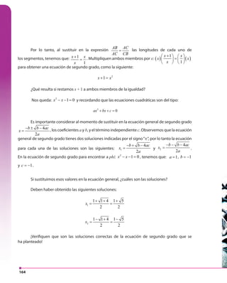 164
Por lo tanto, al sustituir en la expresión
AB AC
AC CB
= las longitudes de cada uno de
los segmentos, tenemos que: 1
1
x x
x
+
= . Multipliquen ambos miembros por x: ( ) ( )
1
1
x x
x x
x
+   
=   
   
para obtener una ecuación de segundo grado, como la siguiente:
2
1x x+ =
¿Qué resulta si restamos x + 1 a ambos miembros de la igualdad?
Nos queda: 2
1 0x x− − = y recordando que las ecuaciones cuadráticas son del tipo:
2
0ax bx c+ + =
Es importante considerar al momento de sustituir en la ecuación general de segundo grado
4
2
b b ac
x
a
− ± −
= , los coeficientes a y b, y el término independiente c. Observemos que la ecuación
general de segundo grado tienes dos soluciones indicadas por el signo“±“, por lo tanto la ecuación
para cada una de las soluciones son las siguientes: 1
4
2
b b ac
x
a
− + −
= y 2
4
2
b b ac
x
a
− − −
= .
En la ecuación de segundo grado para encontrar a phi: 2
1 0x x− − = , tenemos que: 1a = , 1b = −
y 1c = − .
Si sustituimos esos valores en la ecuación general, ¿cuáles son las soluciones?
Deben haber obtenido las siguientes soluciones:
1
1 1 4 1 5
2 2
x
+ + +
= =
2
1 1 4 1 5
2 2
x
− + −
= =
¡Verifiquen que son las soluciones correctas de la ecuación de segundo grado que se
ha planteado!
 