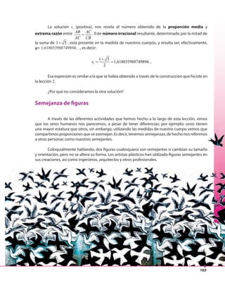 165
La solución x1
(positiva), nos revela el número obtenido de la proporción media y
extrema razón entre AB AC
AC CB
= . Este número irracional resultante, determinado por la mitad de
la suma de 1 5+ , está presente en la medida de nuestros cuerpos, y resulta ser, efectivamente,
φ= 1,618033988749894…, es decir:
1
1 5
1,618033988749894...
2
x
+
= =
Esa expresión es similar a la que se había obtenido a través de la construcción que hiciste en
la lección 2.
¿Por qué no consideramos la otra solución?
Semejanza de figuras
A través de las diferentes actividades que hemos hecho a lo largo de esta lección, vimos
que los seres humanos nos parecemos, a pesar de tener diferencias; por ejemplo: unos tienen
una mayor estatura que otros, sin embargo, utilizando las medidas de nuestro cuerpo vemos que
compartimos proporciones que se asemejan. Es decir, tenemos semejanzas, de hecho nos referimos
a otras personas como nuestros semejantes.
Coloquialmente hablando, dos figuras cualesquiera son semejantes si cambian su tamaño
y orientación, pero no se altera su forma. Los artistas plásticos han utilizado figuras semejantes en
sus creaciones, así como ingenieros, arquitectos y otros profesionales.
 