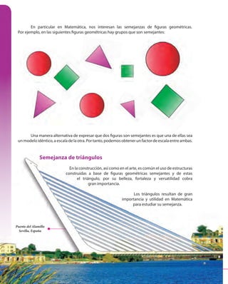 166
Una manera alternativa de expresar que dos figuras son semejantes es que una de ellas sea
un modelo idéntico, a escala de la otra. Por tanto, podemos obtener un factor de escala entre ambas.
Semejanza de triángulos
En la construcción, así como en el arte, es común el uso de estructuras
construidas a base de figuras geométricas semejantes y de estas
el triángulo, por su belleza, fortaleza y versatilidad cobra
gran importancia.
Los triángulos resultan de gran
importancia y utilidad en Matemática
para estudiar su semejanza.
En particular en Matemática, nos interesan las semejanzas de figuras geométricas.
Por ejemplo, en las siguientes figuras geométricas hay grupos que son semejantes:
Una manera alternativa de expresar que dos figuras son semejantes es que una de ellas sea
Puente del Alamillo
Sevilla, España
166
un modelo idéntico, a escala de la otra. Por tanto, podemos obtener un factor de escala entre ambas.
Semejanza de triángulos
En la construcción, así como en el arte, es común el uso de estructuras
construidas a base de figuras geométricas semejantes y de estas
el triángulo, por su belleza, fortaleza y versatilidad cobra
gran importancia.
Los triángulos resultan de gran
importancia y utilidad en Matemática
para estudiar su semejanza.
Puente del Alamillo
Sevilla, España
 