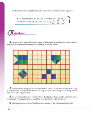 168
La afirmación anterior la podemos escribir matemáticamente de la manera siguiente:
En una hoja de papel milimetrado tracen las figuras que tengan lados tres veces mayores
que los de la figura siguiente y que estén coloreadas de manera similar.
Construyan dos triángulos, uno con lados de 1 cm, 1,5 cm y 2 cm y, otro con lados 4 cm, 6 cm y
8 cm de longitud respectivamente. Emitan una conjetura acerca de la semejanza de triángulos que
sólo tienen lados proporcionales.
En un día soleado salgan y midan alturas de objetos y de sus sombras. Usen los datos
reunidos por el grupo y construyan las gráficas correspondientes. ¿Qué concluyen?
¿Dos cubos son semejantes? Justifiquen su respuesta. ¿Y dos esferas de distinto radio?
ABCABC es semejante al ABCA´B´C´, que se denota ABCABC ~ ABCA´B´C´ , si
y solamente si ´, ´, ´A A B B C C∠ ≅ ∠ ∠ ≅ ∠ ∠ ≅ ∠ y
´ ´ ´ ´ ´ ´
AB BC AC
A B B C A C
= = .
ctividadesA
 