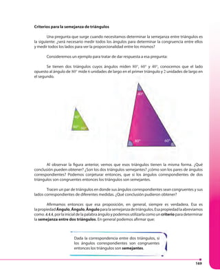 169
80° 60°
40°
Criterios para la semejanza de triángulos
Una pregunta que surge cuando necesitamos determinar la semejanza entre triángulos es
la siguiente: ¿será necesario medir todos los ángulos para determinar la congruencia entre ellos
y medir todos los lados para ver la proporcionalidad entre los mismos?
Consideremos un ejemplo para tratar de dar respuesta a esa pregunta:
Se tienen dos triángulos cuyos ángulos miden 80°, 60° y 40°, conocemos que el lado
opuesto al ángulo de 80° mide 6 unidades de largo en el primer triángulo y 2 unidades de largo en
el segundo.
Al observar la figura anterior, vemos que esos triángulos tienen la misma forma. ¿Qué
conclusión pueden obtener? ¿Son los dos triángulos semejantes? ¿cómo son los pares de ángulos
correspondientes? Podemos conjeturar entonces, que si los ángulos correspondientes de dos
triángulos son congruentes entonces los triángulos son semejantes.
Tracen un par de triángulos en donde sus ángulos correspondientes sean congruentes y sus
lados correspondientes de diferentes medidas. ¿Qué conclusión pudieron obtener?
Afirmamos entonces que esa proposición, en general, siempre es verdadera. Esa es
lapropiedadÁngulo,Ángulo,Ánguloparalasemejanzadetriángulos.Esapropiedadlaabreviamos
como AAA, por la inicial de la palabra ángulo y podemos utilizarla como un criterio para determinar
la semejanza entre dos triángulos. En general podemos afirmar que:
Dada la correspondencia entre dos triángulos, si
los ángulos correspondientes son congruentes
entonces los triángulos son semejantes.
80° 60°
40°
 