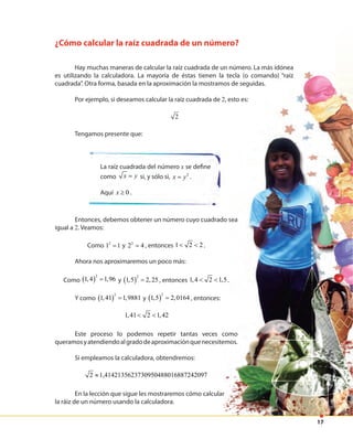 17
¿Cómo calcular la raíz cuadrada de un número?
Hay muchas maneras de calcular la raíz cuadrada de un número. La más idónea
es utilizando la calculadora. La mayoría de éstas tienen la tecla (o comando) “raíz
cuadrada”. Otra forma, basada en la aproximación la mostramos de seguidas.
Por ejemplo, si deseamos calcular la raíz cuadrada de 2, esto es:
2
Tengamos presente que:
La raíz cuadrada del número x se define
como x y= si, y sólo si, 2
x y= .
Aquí 0x ≥ .
Entonces, debemos obtener un número cuyo cuadrado sea
igual a 2. Veamos:
Como 2
1 1= y 2
2 4= , entonces 1 2 2< < .
Ahora nos aproximaremos un poco más:
Como ( )
2
1,4 1,96= y ( )
2
1,5 2,25= , entonces 1,4 2 1,5< < .
Y como ( )
2
1,41 1,9881= y ( )
2
1,5 2,0164= , entonces:
1,41 2 1,42< <
Este proceso lo podemos repetir tantas veces como
queramosyatendiendoalgradodeaproximaciónquenecesitemos.
Si empleamos la calculadora, obtendremos:
2 1,4142135623730950488016887242097≈
En la lección que sigue les mostraremos cómo calcular
la ráiz de un número usando la calculadora.
es utilizando la calculadora. La mayoría de éstas tienen la tecla (o comando) “raíz
cuadrada”. Otra forma, basada en la aproximación la mostramos de seguidas.
2, esto es:
Entonces, debemos obtener un número cuyo cuadrado sea
5.
Este proceso lo podemos repetir tantas veces como
queramosyatendiendoalgradodeaproximaciónquenecesitemos.
En la lección que sigue les mostraremos cómo calcular
 