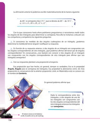 170
Dada la correspondencia entre dos
triángulos, si dos ángulos de uno de
los triángulos son congruentes con
los dos ángulos correspondientes del
otro triángulo entonces los triángulos
son semejantes.
La afirmación anterior la podemos escribir matemáticamente de la manera siguiente:
Con lo que conocemos hasta ahora podríamos preguntarnos si necesitamos medir todos
los ángulos de dos triángulos para determinar su semejanza. Para ello te invitamos a discutir con
tus compañeras y compañeros las siguientes preguntas:
Si conocemos las medidas de dos ángulos cualesquiera de un triángulo, ¿podemos
determinar la medida del tercer ángulo? Justifiquen su respuesta.
En función de su respuesta anterior, si dos ángulos de un triángulo son congruentes con
los ángulos correspondientes de otro triángulo, ¿qué podemos afirmar del tercer par de ángulos
correspondientes? En consecuencia, ¿nos bastará con conocer si dos ángulos de un triángulo
son congruentes con los ángulos correspondientes de otro triángulo para afirmar que son
triángulos semejantes?
Con sus respuestas planteen una proposición al respecto.
Esa proposición que han hecho, en general, siempre es verdadera. Esa es la propiedad
Ángulo, Ángulo para la semejanza de triángulos. Esa propiedad la abreviamos como AA. Esta
proposición es consecuencia de la anterior proposición AAA, en Matemática esto se conoce con
el nombre de Corolario.
ABCABC es semejante al ABCA´B´C´, que se denota ABCABC ~ ABCA´B´C´ ,
si ´, ´, ´A A B B C C∠ ≅ ∠ ∠ ≅ ∠ ∠ ≅ ∠ .
Con sus respuestas planteen una proposición al respecto.
En función de su respuesta anterior, si dos ángulos de un triángulo son congruentes con
Si conocemos las medidas de dos ángulos cualesquiera de un triángulo, ¿podemos
Dada la correspondencia entre dos
triángulos, si dos ángulos de uno de
los triángulos son congruentes con
los dos ángulos correspondientes del
otro triángulo entonces los triángulos
son semejantes
Ángulo, Ángulo para la semejanza de triángulos. Esa propiedad la abreviamos como
proposición es consecuencia de la anterior proposición AAA
el nombre de Corolario.
En general podemos afirmar que:
El número áureo en la botánica
recibe el nombre de Ley de Ludwing
 