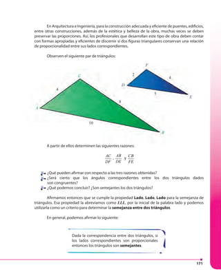 171
En Arquitectura e Ingeniería, para la construcción adecuada y eficiente de puentes, edificios,
entre otras construcciones, además de la estética y belleza de la obra, muchas veces se deben
preservar las proporciones. Así, los profesionales que desarrollan este tipo de obra deben contar
con formas apropiadas y eficientes de discernir si dos figuras triangulares conservan una relación
de proporcionalidad entre sus lados correspondientes.
Observen el siguiente par de triángulos:
A partir de ellos determinen las siguientes razones:
AC
DF
,
AB
DE
y
CB
FE
¿Qué pueden afirmar con respecto a las tres razones obtenidas?
¿Será cierto que los ángulos correspondientes entre los dos triángulos dados
son congruentes?
¿Qué podemos concluir? ¿Son semejantes los dos triángulos?
Afirmamos entonces que se cumple la propiedad Lado, Lado, Lado para la semejanza de
triángulos. Esa propiedad la abreviamos como LLL, por la inicial de la palabra lado y podemos
utilizarla como un criterio para determinar la semejanza entre dos triángulos.
En general, podemos afirmar lo siguiente:
Dada la correspondencia entre dos triángulos, si
los lados correspondientes son proporcionales
entonces los triángulos son semejantes.
B
E
F
D
C
4
10
8
5
2
4
A
 