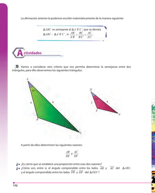 172
La afirmación anterior la podemos escribir matemáticamente de la manera siguiente:
Vamos a considerar otro criterio que nos permita determinar la semejanza entre dos
triángulos, para ello observemos los siguientes triángulos:
A partir de ellos determinen las siguientes razones:
AB
DE
y
AC
DF
¿Es cierto que se establece una proporción entre esas dos razones?
¿Cómo son, entre sí, el ángulo comprendido entre los lados AB y AC del ABCABC,
y el ángulo comprendido entre los lados DE y DF del ABCDEF ?
ABCABC es semejante al ABCA´B´C´, que se denota
ABCABC ~ ABCA´B´C´ , si
´ ´ ´ ´ ´ ´
AB BC AC
A B B C A C
= = .
ctividadesA
8 2 44
A
B
C
E
F
D30°
30°
 
