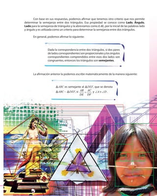 173173
Con base en sus respuestas, podemos afirmar que tenemos otro criterio que nos permite
determinar la semejanza entre dos triángulos. Esa propiedad se conoce como Lado, Ángulo,
Lado para la semejanza de triángulos y la abreviamos como LAL, por la inicial de las palabras lado
y ángulo y es utilizada como un criterio para determinar la semejanza entre dos triángulos.
En general, podemos afirmar lo siguiente:
Dada la correspondencia entre dos triángulos, si dos pares
de lados correspondientes son proporcionales y los ángulos
correspondientes comprendidos entre esos dos lados son
congruentes, entonces los triángulos son semejantes.
La afirmación anterior la podemos escribir matemáticamente de la manera siguiente:
ABCABC es semejante al ABCDEF, que se denota
ABCABC ~ ABCDEF, si AB AC
DE DF
= y A D∠ ≅ ∠ .
 