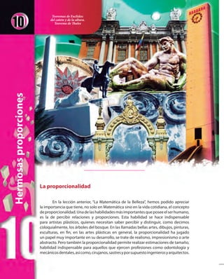 Hermosasproporciones
La proporcionalidad
En la lección anterior, “La Matemática de la Belleza”, hemos podido apreciar
la importancia que tiene, no solo en Matemática sino en la vida cotidiana, el concepto
deproporcionalidad.Unadelashabilidadesmásimportantesqueposeeelserhumano,
es la de percibir relaciones y proporciones. Esta habilidad se hace indispensable
para artistas plásticos, quienes necesitan saber percibir y distinguir, como decimos
coloquialmente, los árboles del bosque. En las llamadas bellas artes, dibujos, pinturas,
esculturas, en fin, en las artes plásticas en general, la proporcionalidad ha jugado
un papel muy importante en su desarrollo, se trate de realismo, impresionismo o arte
abstracto. Pero también la proporcionalidad permite realizar estimaciones de tamaño,
habilidad indispensable para aquellos que ejercen profesiones como odontología y
mecánicosdentales,asícomo,cirujanos,sastresyporsupuestoingenierosyarquitectos.
Teoremas de Euclides:
del cateto y de la altura.
Teorema de Thales
 