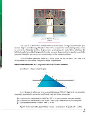 175
En el caso de la Matemática, hemos visto que los triángulos son figuras geométricas que
resultan de gran importancia y utilidad en Matemática para estudiar tanto su congruencia como
su semejanza. Utilizando las ideas de proporción y semejanza, los matemáticos a lo largo de
la historia de la humanidad han podido formular una serie de proposiciones que han permitido
relacionar triángulos semejantes con propiedades referidas a las proporciones.
En esta lección queremos invitarles a hacer parte de ese recorrido para que nos
acompañenen la construcción de algunas de esas proposiciones.
El teorema fundamental de la proporcionalidad: el Teorema de Thales
Consideremos el siguiente triángulo:
En el triángulo de la figura se tiene la condición de que DE AC . A partir de esa condición
respondan las siguientes preguntas, justificando cada una de sus respuestas:
¿Cómo son las medidas de los BDE∠ y BAC∠ ? ¿Son congruentes esos dos ángulos?
¿Cómo son las medidas del ABC∠ y del DBE∠ ? ¿Son congruentes esos dos ángulos?
¿Qué podemos afirmar sobre los ABC∆ y DBE∆ ?
A partir de tus respuestas, deben haber llegado a la conclusión de que ABC DBE∆ ∆∼ .
AA C
B
c f
e g
D E
En el caso de la Matemática, hemos visto que los triángulos son figuras geométricas que
resultan de gran importancia y utilidad en Matemática para estudiar tanto su congruencia como
La Puerta del Sol de Tiwanaco
Bolivia
 