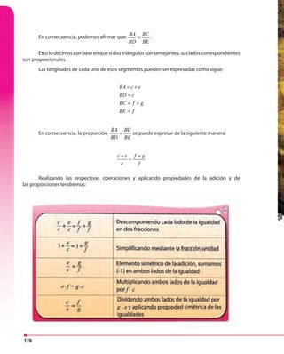 176
En consecuencia, podemos afirmar que:
BA BC
BD BE
= .
Estolodecimosconbaseenquesidostriángulossonsemejantes,susladoscorrespondientes
son proporcionales.
Las longitudes de cada uno de esos segmentos pueden ser expresadas como sigue:
BA c e
BD c
BC f g
BE f
= +
=
= +
=
En consecuencia, la proporción
BA BC
BD BE
= se puede expresar de la siguiente manera:
c e f g
c f
+ +
=
Realizando las respectivas operaciones y aplicando propiedades de la adición y de
las proporciones tendremos:
 