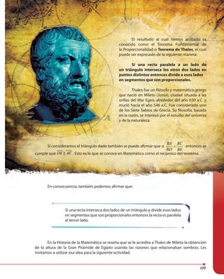177177
Si una recta interseca dos lados de un triángulo y divide esos lados
en segmentos que son proporcionales entonces la recta es paralela
al tercer lado.
En la Historia de la Matemática se reseña que se le acredita a Thales de Mileto la obtención
de la altura de la Gran Pirámide de Egipto usando las razones que relacionaban sombras. Les
invitamos a utilizar esa idea para la siguiente actividad.
En consecuencia, también podemos afirmar que:
Si consideramos el triángulo dado también se puede afirmar que si
BA BC
BD BE
= entonces se
cumple que DE AC . Esto es lo que se conoce en Matemática como el recíproco del teorema.
El resultado al cual hemos arribado es
conocido como el Teorema Fundamental de
la Proporcionalidad o Teorema de Thales, el cual
puede ser expresado de la siguiente manera:
Si una recta paralela a un lado de
un triángulo interseca los otros dos lados en
puntos distintos entonces divide a esos lados
en segmentos que son proporcionales.
Thales fue un filósofo y matemático griego
que nació en Mileto (Jonia), ciudad situada a las
orillas del Mar Egeo, alrededor del año 630 a.C. y
murió hacia el año 546 a.C. Fue considerado uno
de los Siete Sabios de Grecia. Su filosofía, basada
en la razón, se interesó por el estudio del universo
y de la naturaleza.
 
