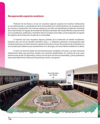 178
Recuperando espacios escolares
Producto de las lluvias y el sol, en ocasiones algunos espacios de nuestras instituciones
se van deteriorando. La participación de la comunidad en el mantenimiento y la recuperación de
los mismos es importante. Son nuestros espacios y con ellos nos beneficiamos todos los miembros
de la colectividad. Un equipo de estudiantes del liceo Libertador del estado Mérida conjuntamente
con sus profesoras, profesores y miembros de los Consejos Comunales, se han propuesto recuperar
los espacios de la institución escolar de su comunidad.
A nosotros nos toca recuperar algunas paredes de la institución en donde estudiamos.
Iniciamos por una de las paredes exteriores (figura 1). Debemos presentar el presupuesto para
comprar la pintura y se hace necesario calcular el área de la misma. No contamos de inmediato con
una escalera pero sabemos que la pared tiene 20 m de largo y nos hace falta la medida de su altura.
A veces no tenemos todas las herramientas para completar una tarea y se hace necesario
implementar ideas que permitan resolver una situación problemática. En muchos de esos casos
tenemos que acudir a la geometría, como es el caso que nos han encomendado. ¿Cómo podríamos
hacer para determinar la altura de la pared que vamos a recuperar?
A veces no tenemos todas las herramientas para completar una tarea y se hace necesario
implementar ideas que permitan resolver una situación problemática. En muchos de esos casos
tenemos que acudir a la geometría, como es el caso que nos han encomendado. ¿Cómo podríamos
hacer para determinar la altura de la pared que vamos a recuperar?
Liceo Libertador,
edo. Mérida
 