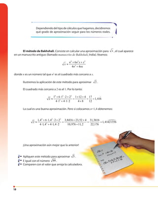 18
Dependiendodeltipodecálculosquehagamos,decidiremos
qué grado de aproximación seguir para los números reales.
El método de Bakhshali. Consiste en calcular una aproximación para x , el cual aparece
en un manuscrito antiguo (llamado manuscrito de Bakhshali, India). Veamos:
4 2 2
3
6
4 4
n n x x
x
n nx
+ +
≈
+
donde n es un número tal que n2
es el cuadrado más cercano a x.
Ilustremos la aplicación de este método para aproximar 2 .
El cuadrado más cercano a 2 es el 1. Por lo tanto:
4 2 2
3
1 6 1 2 2 1 12 4 17
2 1,416
4 1 4 1 2 4 8 12
+ ⋅ ⋅ + + +
≈ = = =
⋅ + ⋅ ⋅ +
La cual es una buena aproximación. Pero si colocamos n=1,4 obtenemos:
4 2 2
3
1,4 6 1,4 2 2 3,8416 23,52 4 31,3616
2 1,41421356
4 1,4 4 1,4 2 10,976 11,2 22,176
+ ⋅ ⋅ + + +
≈ = = =
⋅ + ⋅ ⋅ +976 11,2 22,176+
¡Una aproximación aún mejor que la anterior!
Apliquen este método para aproximar 5 .
E igual con el número 99 .
Comparen con el valor que arroja la calculadora.
 