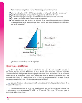 180
¿Son los triángulos ΔBCA y ΔDFA, representados en la figura 3, triángulos semejantes?
¿Cuáles son los ángulos correspondientes y cuáles los lados homólogos?
¿Cuáles son las proporciones que pueden establecerse con los datos que tienen?
¿Se podrá calcular con estos datos la altura de la pared?
A nosotros nos dio que la altura de la pared es de aproximadamente 5,46 m de altura.
¿Podrían explicar cómo se obtuvo este valor? ¿Cómo aplicamos el Teorema de Thales para
dar con la respuesta?
¿Pueden ahora calcular el área de la pared?
Resolvamos problemas
En un día de sol, un grupo de estudiantes del Liceo “Agustín Aveledo”, situado en
La Pastora, Caracas, quieren determinar la altura de un árbol. Para ello, hacen las siguientes
actividades: miden la longitud de la sombra proyectada por el árbol, la cual resulta ser de 30 metros;
luego una de las estudiantes camina hacia al árbol a lo largo de la sombra del mismo hasta que
la punta de su cabeza toca la sombra del árbol. La altura de la estudiante es de 1,60 m y la longitud
de su sombra es de 3 m. ¿Cuál es la altura, aproximada, del árbol?
Usando el método anterior determina la altura de algún árbol que esté en el patio de tu
Liceo o en las cercanías.
Un rombo se inscribe en un ∆ ABC de tal manera que uno de sus vértices coincide con
A y dos de sus lados están sobre AB y BC . Si 12AC cm= , 24AB cm= , 16BC cm= , ¿cuál es
la longitud del lado del rombo?
Figura 3
dar con la respuesta?
¿Pueden ahora calcular el área de la pared?
Figura 3
Revisen con sus compañeras y compañeros las siguientes interrogantes.
En un día de sol, un grupo de estudiantes del Liceo “Agustín Aveledo”, situado en
Usando el método anterior determina la altura de algún árbol que esté en el patio de tu
Un rombo se inscribe en un
 