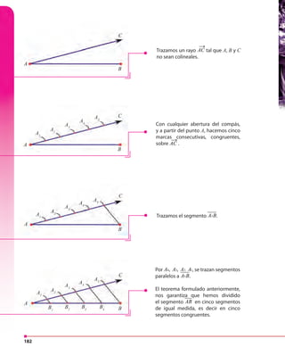 182
Por 4 3 2, 1, ,A A A A , se trazan segmentos
paralelos a 5A B.
El teorema formulado anteriormente,
nos garantiza que hemos dividido
el segmento AB en cinco segmentos
de igual medida, es decir en cinco
segmentos congruentes.
Trazamos el segmento 5A B.
C
C
C
C
A1
A1
A1
B1
A2
A2
A2
B2
A3
A3
A3
B3
A4
A4
A4
B4
A5
A5
A5
A
A
A
A
B
B
B
B
Con cualquier abertura del compás,
y a partir del punto A, hacemos cinco
marcas consecutivas, congruentes,
sobre AC .
→
Trazamos un rayo AC tal que A, B y C
no sean colineales.
→
 