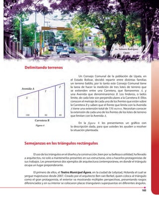 183
Semejanzas en los triángulos rectángulos
Elusodelostriánguloseneldiseñoylaconstrucción,bienporsubellezaoutilidad,hallevado
a arquitectos, no solo a mantenerlos presentes en sus estructuras, sino a hacerlos protagonistas de
sus trabajos. Les presentamos dos ejemplos de arquitectura contemporánea, en donde el triángulo
ocupa un lugar preponderante.
El primero de ellos, el Teatro Municipal Ágora, en la ciudad de Lelystad, Holanda el cual se
yergue majestuoso desde 2007. Creado por el arquitecto Ben van Berkel, quien coloca al triángulo
como el gran protagonista, el exterior va mostrando múltiples perspectivas, presentando rasgos
diferenciados y en su interior se colocaron placas triangulares superpuestas en diferentes ángulos.
Figura 4
Carretera B
Avenida A
X
Z
Y
100 80 40
Delimitando terrenos
Un Consejo Comunal de la población de Upata, en
el Estado Bolívar, decidió repartir entre distintas familias
un terreno baldío, por lo tanto este Consejo Comunal tiene
la tarea de hacer la medición de tres lotes de terreno que
se extienden entre una Carretera, que llamaremos A, y
una Avenida que denominaremos B. Los linderos, o lados
límite, de cada lote son perpendiculares a la Carretera B. Ellos
conocen el metraje de cada uno de los frentes que están sobre
la Carretera B y saben que el frente que limita con la Avenida
A tiene una extensión total de 330 metros. Necesitan conocer
la extensión de cada uno de los frentes de los lotes de terreno
que limitan con la Avenida A.
En la figura 4 les presentamos un gráfico con
la descripción dada, para que ustedes les ayuden a resolver
la situación planteada.
Delimitando terrenos
Av. Valmore Rodríguez
Upata
 