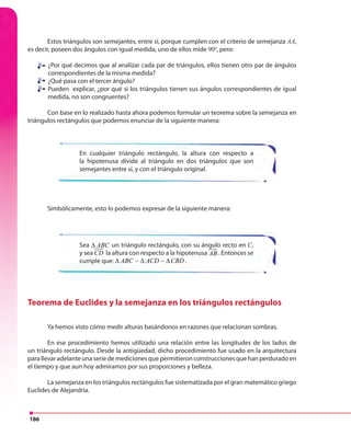 186
Estos triángulos son semejantes, entre sí, porque cumplen con el criterio de semejanza AA,
es decir, poseen dos ángulos con igual medida, uno de ellos mide 900
, pero:
¿Por qué decimos que al analizar cada par de triángulos, ellos tienen otro par de ángulos
correspondientes de la misma medida?
¿Qué pasa con el tercer ángulo?
Pueden explicar, ¿por qué si los triángulos tienen sus ángulos correspondientes de igual
medida, no son congruentes?
Con base en lo realizado hasta ahora podemos formular un teorema sobre la semejanza en
triángulos rectángulos que podemos enunciar de la siguiente manera:
En cualquier triángulo rectángulo, la altura con respecto a
la hipotenusa divide al triángulo en dos triángulos que son
semejantes entre sí, y con el triángulo original.
Sea ABC ACD CBD∆ ∆ ∆∼ ∼un triángulo rectángulo, con su ángulo recto en C,
y sea CD la altura con respecto a la hipotenusa AB . Entonces se
cumple que: ABC ACD CBD∆ ∆ ∆∼ ∼ .
Simbólicamente, esto lo podemos expresar de la siguiente manera:
Teorema de Euclides y la semejanza en los triángulos rectángulos
Ya hemos visto cómo medir alturas basándonos en razones que relacionan sombras.
En ese procedimiento hemos utilizado una relación entre las longitudes de los lados de
un triángulo rectángulo. Desde la antigüedad, dicho procedimiento fue usado en la arquitectura
para llevar adelante una serie de mediciones que permitieron construcciones que han perdurado en
el tiempo y que aun hoy admiramos por sus proporciones y belleza.
La semejanza en los triángulos rectángulos fue sistematizada por el gran matemático griego
Euclides de Alejandría.
 