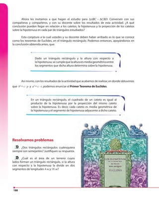 188
Resolvamos problemas
¿Dos triángulos rectángulos cualesquiera
siempre son semejantes? Justifiquen su respuesta.
¿Cuál es el área de un terreno cuyos
lados forman un triángulo rectángulo, si la altura
con respecto a la hipotenusa la divide en dos
segmentos de longitudes 4 m y 18 m?
Ahora les invitamos a que hagan el estudio para ABC CBD∆ ∆∼ . Conversen con sus
compañeras y compañeros, y con su docente sobre los resultados de esta actividad. ¿A qué
conclusión pueden llegar en relación a los catetos, la hipotenusa y la proyección de los catetos
sobre la hipotenusa en cada par de triángulos estudiados?
Esta conjetura a la cual ustedes y su docente deben haber arribado es lo que se conoce
como los teoremas de Euclides, en el triángulo rectángulo. Podemos entonces, apoyándonos en
la conclusión obtenida antes, que:
En un triángulo rectángulo, el cuadrado de un cateto es igual al
producto de la hipotenusa por la proyección del mismo cateto
sobre la hipotenusa. Es decir, cada cateto es media geométrica de
la hipotenusa y el segmento de hipotenusa adyacente a dicho cateto.
Dado un triángulo rectángulo y la altura con respecto a
lahipotenusa,secumplequelaalturaesmediageométricaentre
los segmentos que dicha altura determina sobre la hipotenusa.
Así mismo, con los resultados de la actividad que acabamos de realizar, en donde obtuvimos
que b2
2
.c pb = c
2
p rh = ⋅ p y a2
2
.c pb = c
2
p rh = ⋅ r, podemos enunciar el Primer Teorema de Euclides.
¿Dos triángulos rectángulos cualesquiera
siempre son semejantes? Justifiquen su respuesta.
¿Cuál es el área de un terreno cuyos
lados forman un triángulo rectángulo, si la altura
con respecto a la hipotenusa la divide en dos
 