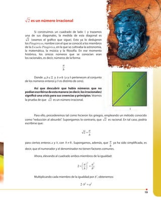 19
Para ello, procederemos tal como hicieron los griegos, empleando un método conocido
como “reducción al absurdo”. Supongamos lo contrario, que 2 es racional. En tal caso, podría
escribirse que:
2
a
b
=
para ciertos enteros a y b, con 0b ≠ . Supongamos, además, que2
a
b
= ya ha sido simplificada, es
decir, que el numerador y el denominador no tienen factores comunes.
Ahora, elevando al cuadrado ambos miembros de la igualdad:
2 2
2
2
a a
b b
 
= = 
 
Multiplicando cada miembro de la igualdad por 2
b , obtenemos:
2 2
2 b a⋅ =
1
2 es un número irracional
Si construimos un cuadrado de lado 1 y trazamos
una de sus diagonales, la medida de esta diagonal es
2 (veamos el gráfico que sigue). Esto ya lo dedujeron
los Pitagóricos, nombre con el que se conoció a los miembros
de la Escuela Pitagórica, en la que se cultivaba la astronomía,
la matemática, la música y la filosofía. En ese momento
histórico, los únicos números que se conocían eran
los racionales, es decir, números de la forma:
a
b
Donde ,a b∈» y 0b ≠ (a y b pertenecen al conjunto
de los números enteros y b es distinto de cero).
Así que descubrir que había números que no
podíanescribirsedeestamanera(esdecir,losirracionales)
significó una crisis para sus creencias y principios. Veamos
la prueba de que 2 es un número irracional.
1
pertenecen al conjunto
Así que descubrir que había números que no
podíanescribirsedeestamanera(esdecir,losirracionales)
. Veamos
2
 