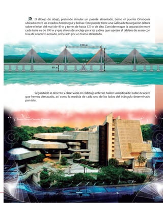 191191
El dibujo de abajo, pretende simular un puente atirantado, como el puente Orinoquia
ubicado entre los estados Anzoátegui y Bolívar. Este puente tiene una Galiba de Navegación (altura
sobre el nivel del mar) de 40 m y torres de hasta 120 m de alto. Consideren que la separación entre
cada torre es de 190 m y que sirven de anclaje para los cables que sujetan el tablero de acero con
losa de concreto armado, reforzado por un tramo atirantado.
Según todo lo descrito y observado en el dibujo anterior, hallen la medida del cable de acero
que hemos destacado, así como la medida de cada uno de los lados del triángulo determinado
por éste.
Teatro Teresa Carreño, Caracas
 