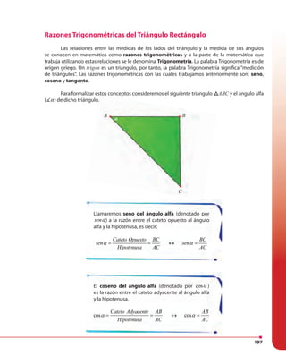 197
Llamaremos seno del ángulo alfa (denotado por
senα) a la razón entre el cateto opuesto al ángulo
alfa y la hipotenusa, es decir:
Cateto Opuesto BC BC
sen sen
Hipotenusa AC AC
α α= = ↔ =
El coseno del ángulo alfa (denotado por cosα )
es la razón entre el cateto adyacente al ángulo alfa
y la hipotenusa.
cos cos
Cateto Adyacente AB AB
Hipotenusa AC AC
α α= = ↔ =
Razones Trigonométricas del Triángulo Rectángulo
Las relaciones entre las medidas de los lados del triángulo y la medida de sus ángulos
se conocen en matemática como razones trigonométricas y a la parte de la matemática que
trabaja utilizando estas relaciones se le denomina Trigonometría. La palabra Trigonometría es de
origen griego. Un trigon es un triángulo, por tanto, la palabra Trigonometría significa “medición
de triángulos”. Las razones trigonométricas con las cuales trabajamos anteriormente son: seno,
coseno y tangente.
Para formalizar estos conceptos consideremos el siguiente triángulo ABCABC y el ángulo alfa
( α) de dicho triángulo.
Para formalizar estos conceptos consideremos el siguiente triángulo
) de dicho triángulo.
A B
C
α
φ
 
